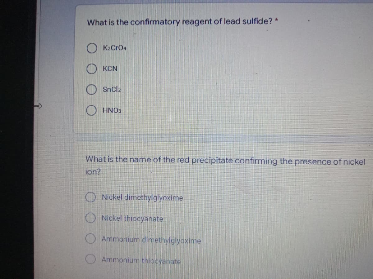 What is the confirmatory reagent of lead sulfide? *
OK2CrO4
OKCN
SnClz
HNO3
What is the name of the red precipitate confirming the presence of nickel
ion?
Nickel dimethylglyoxime
Nickel thiocyanate
Ammonium dimethylglyoxime
Ammonium thiocyanate