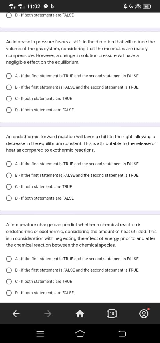 46 46 11:02 b
D - If both statements are FALSE
An increase in pressure favors a shift in the direction that will reduce the
volume of the gas system, considering that the molecules are readily
compressible. However, a change in solution pressure will have a
negligible effect on the equilibrium.
A - If the first statement is TRUE and the second statement is FALSE
B-If the first statement is FALSE and the second statement is TRUE
C - If both statements are TRUE
OD- If both statements are FALSE
An endothermic forward reaction will favor a shift to the right, allowing a
decrease in the equilibrium constant. This is attributable to the release of
heat as compared to exothermic reactions.
A - If the first statement is TRUE and the second statement is FALSE
B-If the first statement is FALSE and the second statement is TRUE
C-If both statements are TRUE
D - If both statements are FALSE
NU
A temperature change can predict whether a chemical reaction is
endothermic or exothermic, considering the amount of heat utilized. This
is in consideration with neglecting the effect of energy prior to and after
the chemical reaction between the chemical species.
A - If the first statement is TRUE and the second statement is FALSE
B-If the first statement is FALSE and the second statement is TRUE
C- If both statements are TRUE
DIf both statements are FALSE
↓
|||
()
|18|
♫