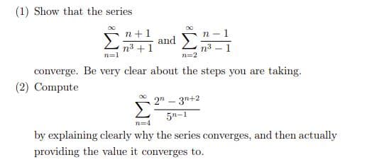 (1) Show that the series
n+1
n
and
n3 +1
n=1
n3 – 1
n=2
converge. Be very clear about the steps you are taking.
(2) Compute
2" – 3n+2
5n-1
n=4
by explaining clearly why the series converges, and then actually
providing the value it converges to.
