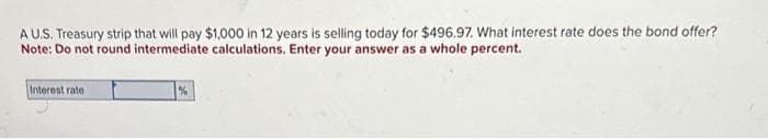 A U.S. Treasury strip that will pay $1,000 in 12 years is selling today for $496.97. What interest rate does the bond offer?
Note: Do not round intermediate calculations. Enter your answer as a whole percent.
Interest rate
%