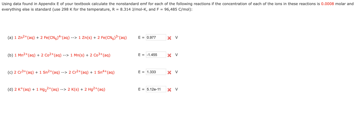 Using data found in Appendix E of your textbook calculate the nonstandard emf for each of the following reactions if the concentration of each of the ions in these reactions is 0.0008 molar and
everything else is standard (use 298 K for the temperature, R = 8.314 J/mol-K, and F = 96,485 C/mol):
(a) 1 Zn²+ (aq) + 2 Fe(CN)4¯(aq) -
--> 1 Zn(s) + 2 Fe(CN)³-(aq)
(b) 1 Mn²+ (aq) + 2 Co²+ (aq) --
--> 1 Mn(s) + 2 Co³+ (aq)
(c) 2 Cr³+ (aq) + 1 Sn²+(aq) --> 2 Cr²+(aq) + 1 Sn4+ (aq)
2+
(d) 2 K+ (aq) + 1 Hg₂²+(aq) --
--> 2 K(s) + 2 Hg²+ (aq)
E = 0.977
E = -1.455
E = 1.333
E = 5.12e-11
Xv
X V
X V
X V