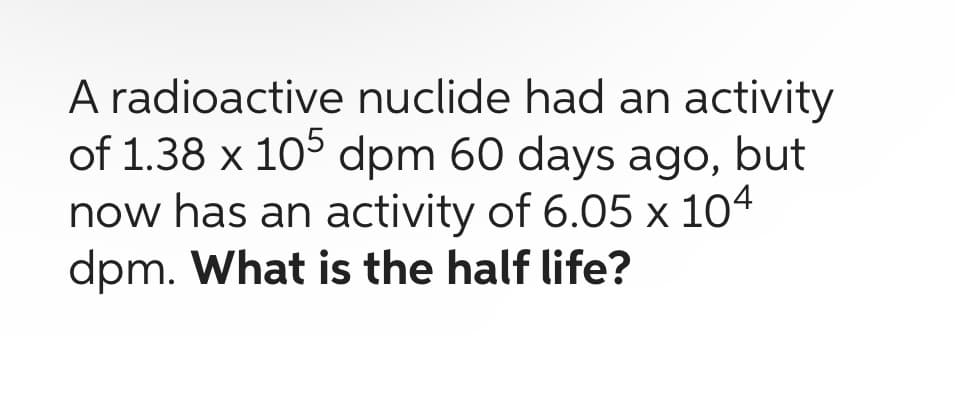 A radioactive nuclide had an activity
of 1.38 x 105 dpm 60 days ago, but
now has an activity of 6.05 x 104
dpm. What is the half life?