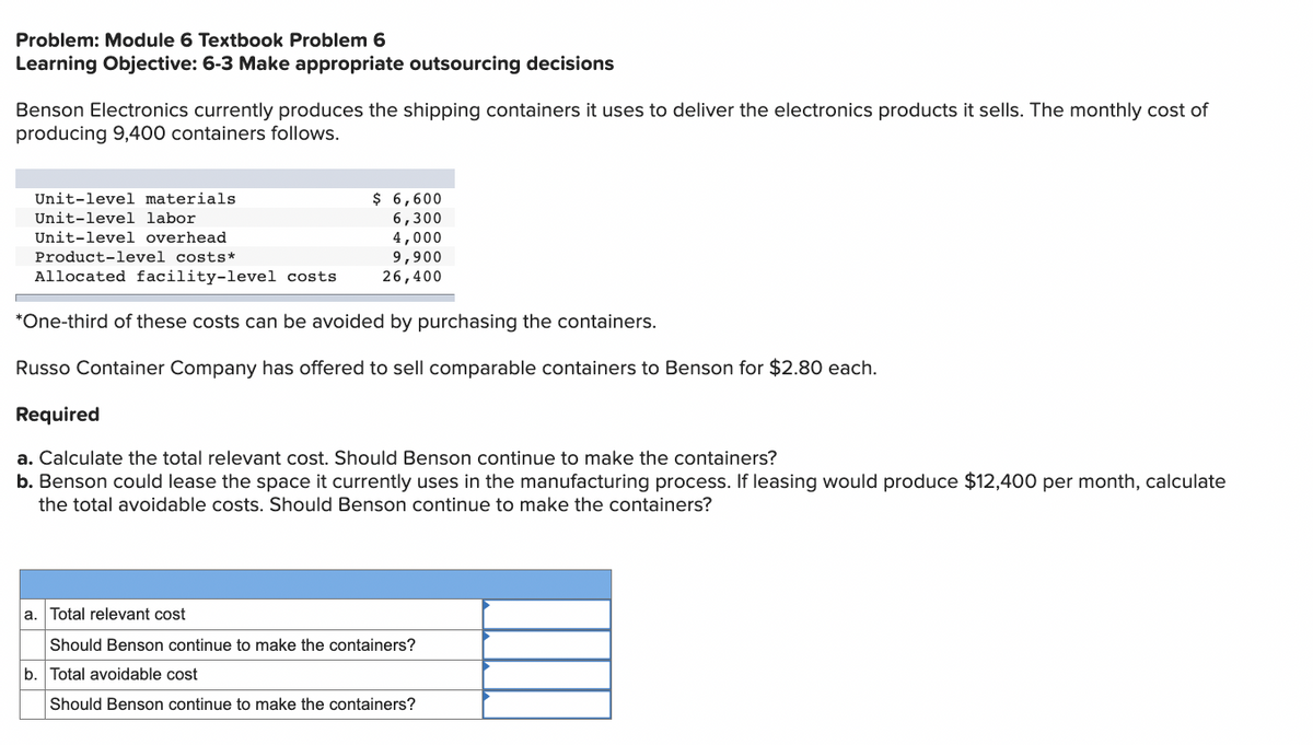 Problem: Module 6 Textbook Problem 6
Learning Objective: 6-3 Make appropriate outsourcing decisions
Benson Electronics currently produces the shipping containers it uses to deliver the electronics products it sells. The monthly cost of
producing 9,400 containers follows.
Unit-level materials
Unit-level labor
Unit-level overhead
Product-level costs*
Allocated facility-level costs
$ 6,600
6,300
4,000
9,900
26,400
*One-third of these costs can be avoided by purchasing the containers.
Russo Container Company has offered to sell comparable containers to Benson for $2.80 each.
Required
a. Calculate the total relevant cost. Should Benson continue to make the containers?
b. Benson could lease the space it currently uses in the manufacturing process. If leasing would produce $12,400 per month, calculate
the total avoidable costs. Should Benson continue to make the containers?
a.
Total relevant cost
Should Benson continue to make the containers?
b. Total avoidable cost
Should Benson continue to make the containers?