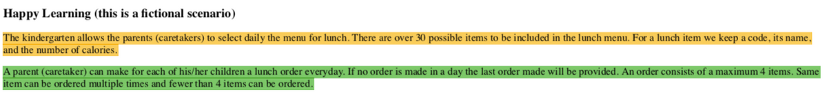 Happy Learning (this is a fictional scenario)
The kindergarten allows the parents (caretakers) to select daily the menu for lunch. There are over 30 possible items to be included in the lunch menu. For a lunch item we keep a code, its name,
and the number of calories.
A parent (caretaker) can make for each of his/her children a lunch order everyday. If no order is made in a day the last order made will be provided. An order consists of a maximum 4 items. Same
item can be ordered multiple times and fewer than 4 items can be ordered.
