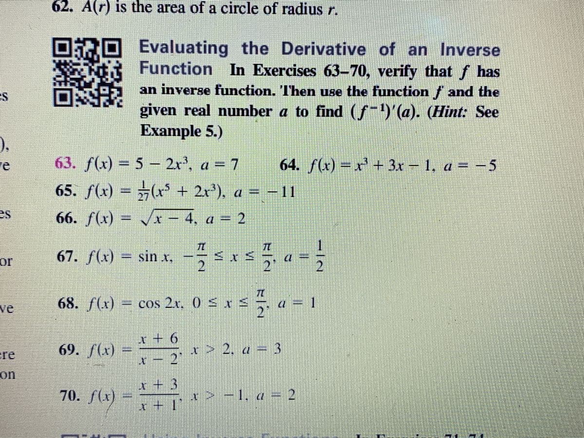 62. A(r) is the area of a circle of radius r.
Evaluating the Derivative of an Inverse
Function In Exercises 63-70, verify that f has
an inverse function. Then use the function f and the
given real number a to find (ƒ-)'(a). (Hint: See
Example 5.)
).
63. f(x) = 5- 2r, a = 7
65. f(x) = (x* + 2r'), a = -
66. f(x) - 4, a = 2
re
64. f(x) = x' + 3r 1, a = -5
-11
.
71
67. f(x) = sin x,
2
or
2'
2
ve
68. /(x)
3cos 2x, 0S
1
2'
+9+
re
69. /(x)
t> 2, a =3
on
t+ 3
70. f(x)
x > -1, a = 2
++
