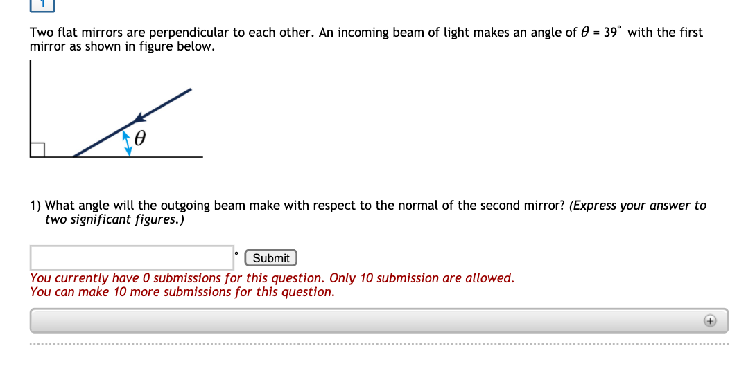 Two flat mirrors are perpendicular to each other. An incoming beam of light makes an angle of 0 = 39° with the first
mirror as shown in figure below.
1) What angle will the outgoing beam make with respect to the normal of the second mirror? (Express your answer to
two significant figures.)
Submit
You currently have 0 submissions for this question. Only 10 submission are allowed.
You can make 10 more submissions for this question.
