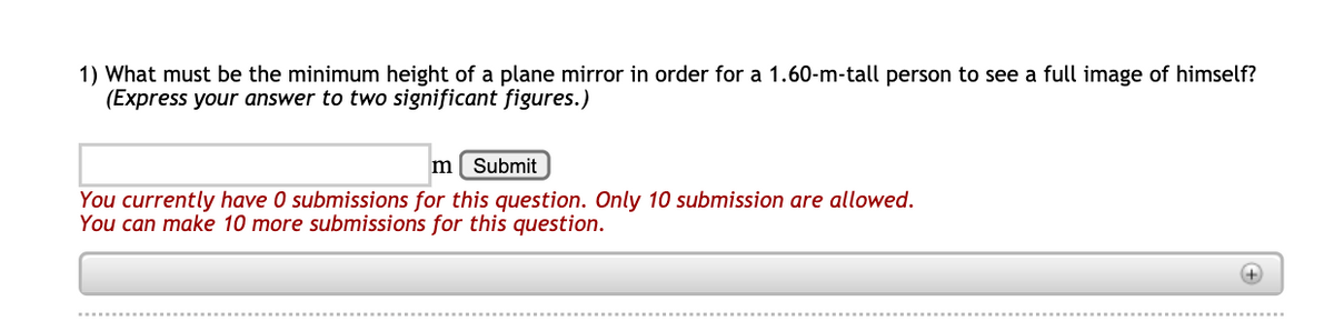 1) What must be the minimum height of a plane mirror in order for a 1.60-m-tall person to see a full image of himself?
(Express your answer to two significant figures.)
m[ Submit
You currently have 0 submissions for this question. Only 10 submission are allowed.
You can make 10 more submissions for this question.
