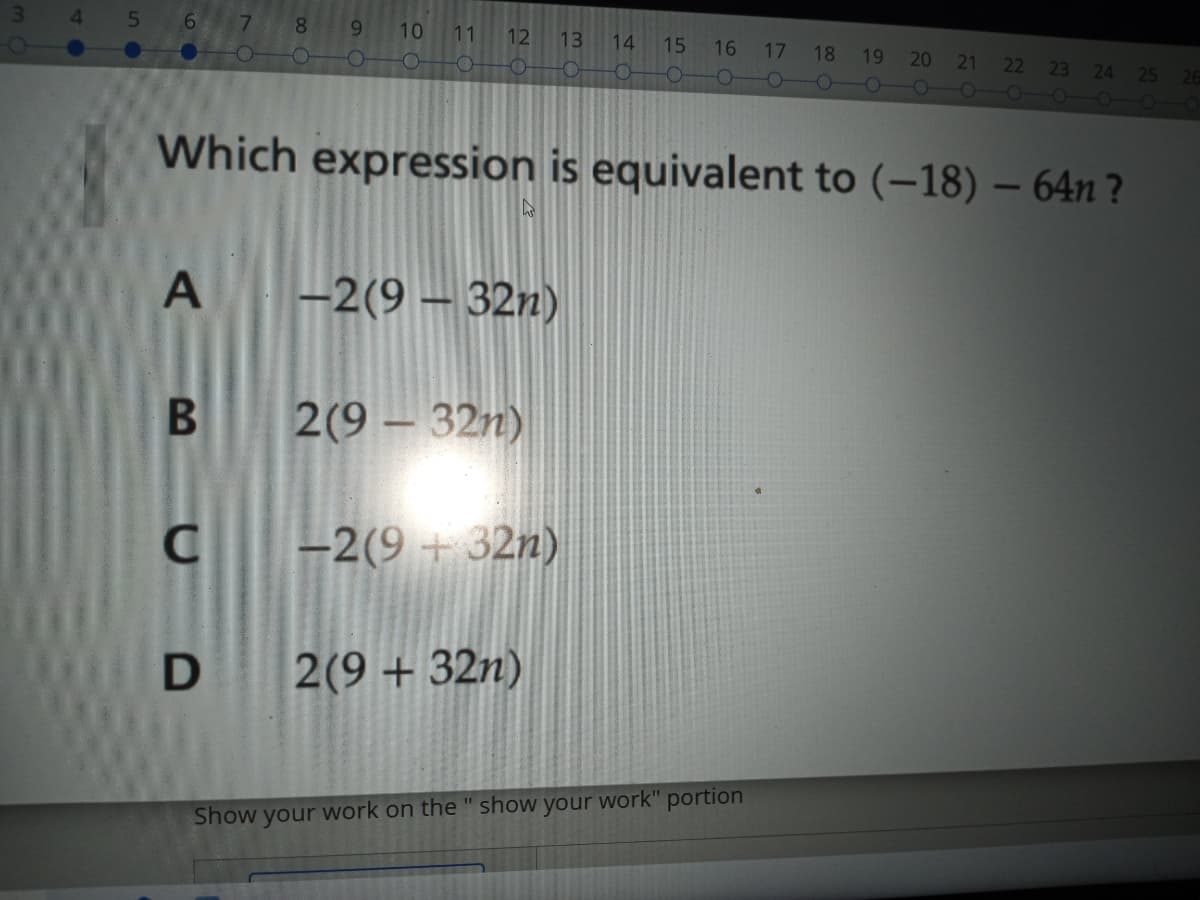 8.
6.
10
11
12
13
14
15
17 18
16
19
20
21
22 23
24
25
26
O-
Which expression is equivalent to (-18) – 64n ?
-2(9 – 32n)
B 2(9 – 32n)
C -2(9 + 32n)
D 2(9 + 32n)
Show your work on the " show your work" portion
