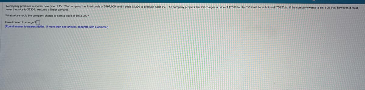 A company produces a special new type of TV. The company has fixed costs of $497,000, and it costs $1200 to produce each TV. The company projects that if it charges a price of $2600 for the TV, it will be able to sell 750 TVs. If the company wants to sell 800 TVs, however, it must
lower the price to $2300. Assume a linear demand.
What price should the company charge to earn a profit of $933,000?
It would need to charge $
(Round answer to nearest dollar. If more than one answer, separate with a comma.)