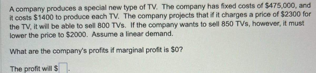 A company produces a special new type of TV. The company has fixed costs of $475,000, and
it costs $1400 to produce each TV. The company projects that if it charges a price of $2300 for
the TV, it will be able to sell 800 TVs. If the company wants to sell 850 TVs, however, it must
lower the price to $2000. Assume linear demand.
What are the company's profits if marginal profit is $0?
The profit will $