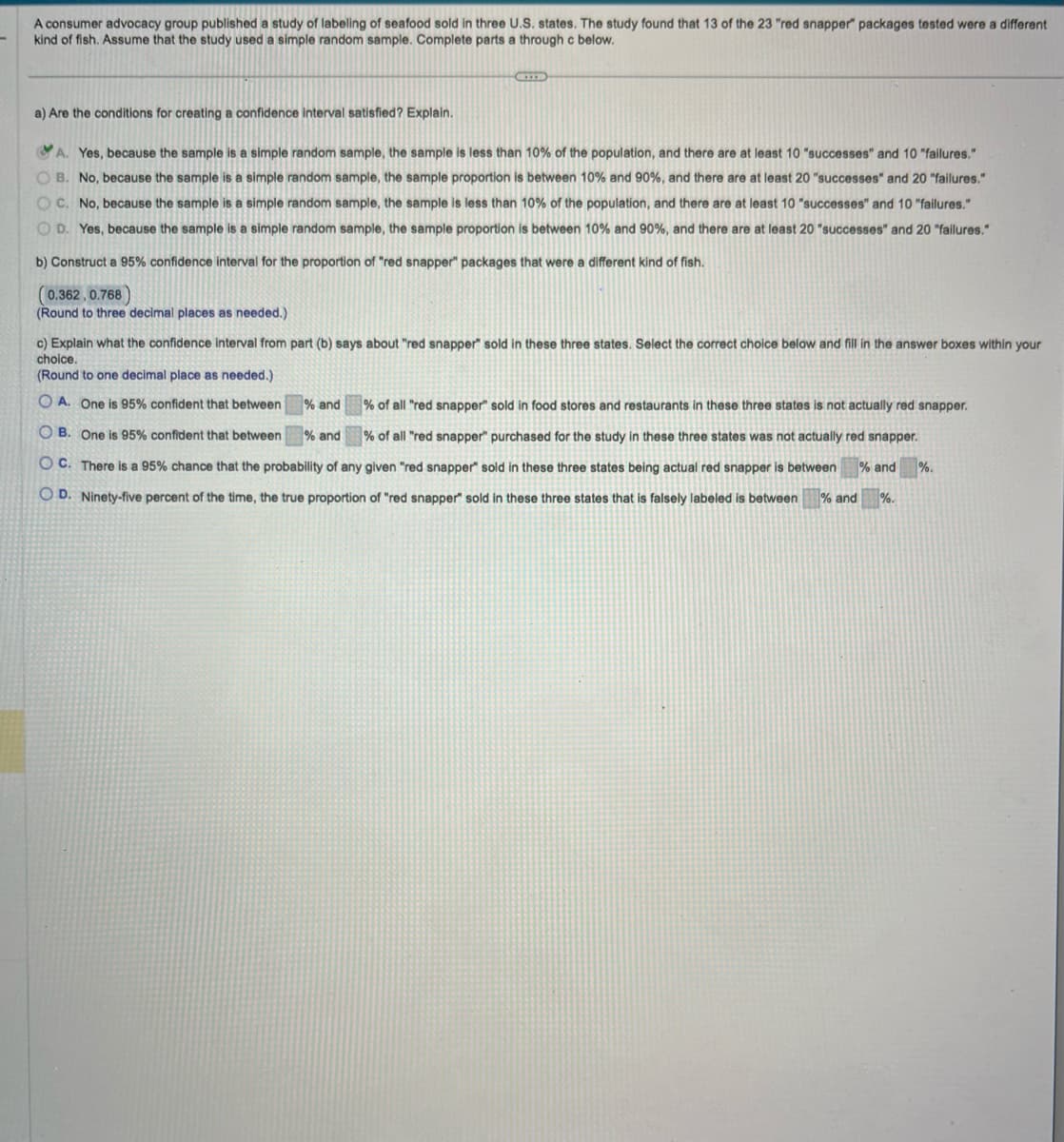 **Educational Website Content**

---

**Study on Seafood Labeling Accuracy**

A consumer advocacy group published a study regarding the labeling of seafood sold in three U.S. states. The study revealed that out of 23 "red snapper" packages, 13 were a different type of fish. A simple random sample was used for the study. Below are tasks involving the interpretation of these results.

### a) Conditions for Creating a Confidence Interval

**Question:** Are the conditions for creating a confidence interval satisfied? Explain.

- **Yes, because the sample is a simple random sample, the sample is less than 10% of the population, and there are at least 10 "successes" and 10 "failures."** (Correct)
- No, because the sample is a simple random sample, the sample proportion is between 10% and 90%, and there are at least 20 "successes" and 20 "failures."
- No, because the sample is a simple random sample, the sample is less than 10% of the population, and there are at least 10 "successes" and 10 "failures."
- Yes, because the sample is a simple random sample, the sample proportion is between 10% and 90%, and there are at least 20 "successes" and 20 "failures."

### b) Construct a 95% Confidence Interval

**Task:** Construct a 95% confidence interval for the proportion of "red snapper" packages that were mislabeled.

- **[0.362, 0.768]**

*(Round to three decimal places as needed.)*

### c) Interpretation of the Confidence Interval

**Question:** What does the confidence interval indicate about the labeling of "red snapper" in these states? Choose the correct answer.

- **A. One is 95% confident that between [36.2]% and [76.8]% of all "red snapper" sold in food stores and restaurants in these three states is not actually red snapper.** (Correct)
- B. One is 95% confident that between % and % of all "red snapper" purchased for the study in these three states was not actually red snapper.
- C. There is a 95% chance that the probability of any given "red snapper" sold in these three states being actual red snapper is between % and %.
- D. Ninety