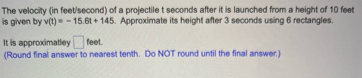 The velocity (in feet/second) of a projectile t seconds after it is launched from a height of 10 feet
is given by v(t) = -15.6t+145. Approximate its height after 3 seconds using 6 rectangles.
It is approximatley feet.
(Round final answer to nearest tenth. Do NOT round until the final answer.)