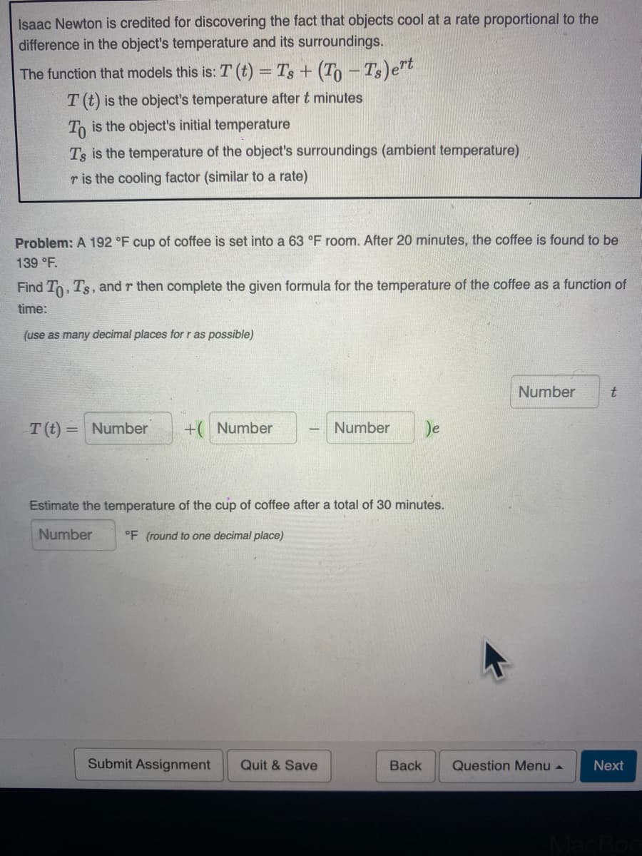 Isaac Newton is credited for discovering the fact that objects cool at a rate proportional to the
difference in the object's temperature and its surroundings.
The function that models this is: T (t) = Ts+ (To – Ts)et
T (t) is the object's temperature after t minutes
To is the object's initial temperature
Ts is the temperature of the object's surroundings (ambient temperature)
r is the cooling factor (similar to a rate)
Problem: A 192 °F cup of coffee is set into a 63 °F room. After 20 minutes, the coffee is found to be
139 °F.
Find To, Ts, and r then complete the given formula for the temperature of the coffee as a function of
time:
(use as many decimal places for r as possible)
Number
T(t) = Number
+( Number
Number
Je
%3D
Estimate the temperature of the cup of coffee after a total of 30 minutes.
Number
°F (round to one decimal place)
Submit Assignment
Quit & Save
Back
Question Menu a
Next
