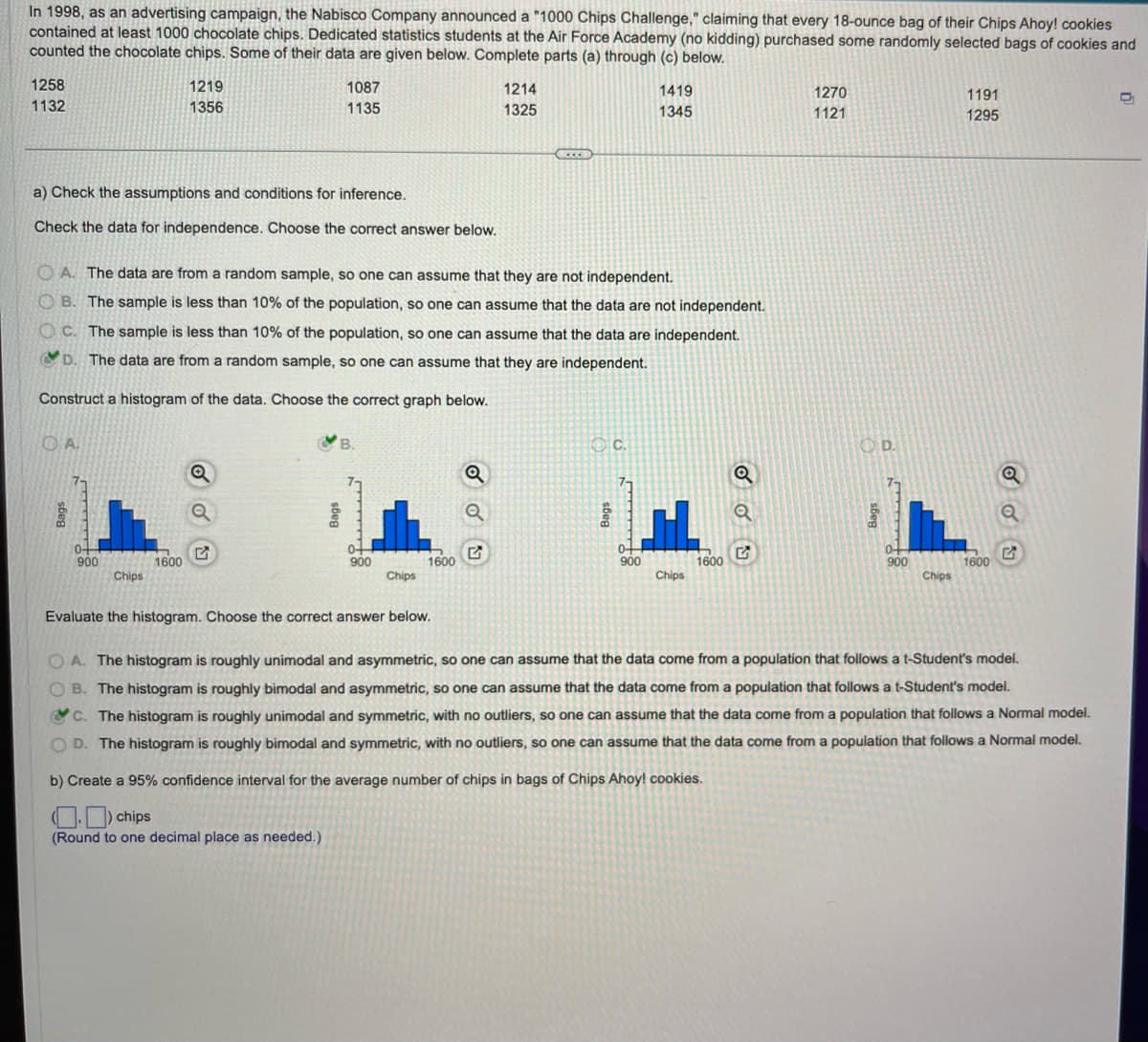 In 1998, as an advertising campaign, the Nabisco Company announced a "1000 Chips Challenge," claiming that every 18-ounce bag of their Chips Ahoy! cookies
contained at least 1000 chocolate chips. Dedicated statistics students at the Air Force Academy (no kidding) purchased some randomly selected bags of cookies and
counted the chocolate chips. Some of their data are given below. Complete parts (a) through (c) below.
1258
1132
a) Check the assumptions and conditions for inference.
Check the data for independence. Choose the correct answer below.
OA.
bod
0+
900
1219
1356
OA. The data are from a random sample, so one can assume that they are not independent.
B. The sample is less than 10% of the population, so one can assume that the data are not independent.
OC. The sample is less than 10% of the population, so one can assume that the data are independent.
D. The data are from a random sample, so one can assume that they are independent.
Construct a histogram of the data. Choose the correct graph below.
Chips
1600
1087
1135
Q
Q
B.
0+
900
Chips
1600
Evaluate the histogram. Choose the correct answer below.
1214
1325
Q
Q
...
C.
1419
1345
0+
900
HL
Chips
1600
Q
1270
1121
OD.
Bags
0+
900
Chips
1191
1295
1600
Q
Q
OA. The histogram is roughly unimodal and asymmetric, so one can assume that the data come from a population that follows a t-Student's model.
OB. The histogram is roughly bimodal and asymmetric, so one can assume that the data come from a population that follows a t-Student's model.
C. The histogram is roughly unimodal and symmetric, with no outliers, so one can assume that the data come from a population that follows a Normal model.
OD. The histogram is roughly bimodal and symmetric, with no outliers, so one can assume that the data come from a population that follows a Normal model.
b) Create a 95% confidence interval for the average number of chips in bags of Chips Ahoy! cookies.
chips
(Round to one decimal place as needed.)