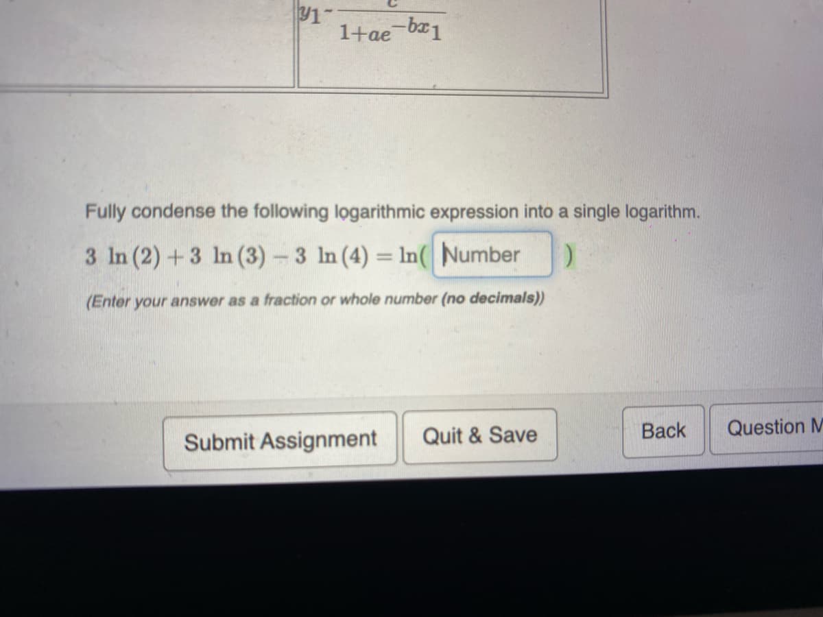 1
1+ae-bx1
Fully condense the following logarithmic expression into a single logarithm.
3 In (2) +3 In (3)- 3 In (4) = In( Number
(Enter your answer as a fraction or whole number (no decimals))
Quit & Save
Back
Question M
Submit Assignment
