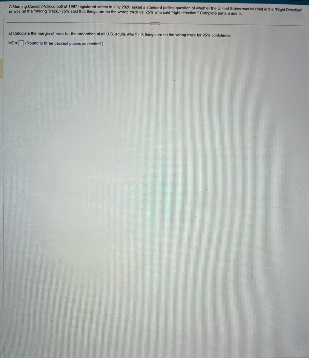 A Morning Consult/Politico poll of 1997 registered voters in July 2020 asked a standard polling question of whether the United States was headed in the "Right Direction"
or was on the "Wrong Track." 75% said that things are on the wrong track vs. 25% who said "right direction." Complete parts a and b.
a) Calculate the margin of error for the proportion of all U.S. adults who think things are on the wrong track for 95% confidence.
ME= (Round to three decimal places as needed.)
