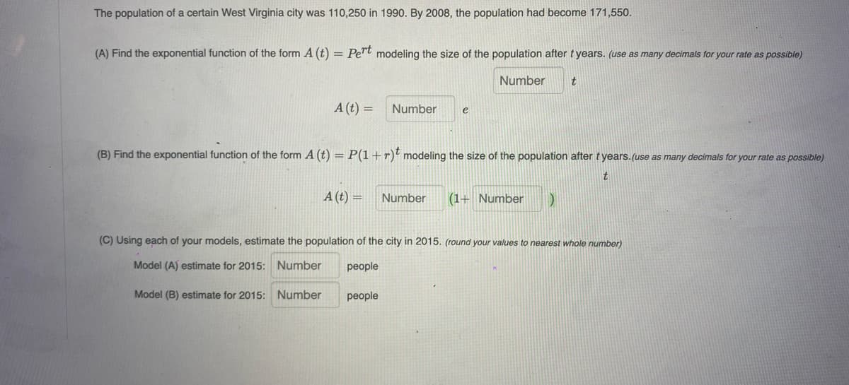 The population of a certain West Virginia city was 110,250 in 1990. By 2008, the population had become 171,550.
(A) Find the exponential function of the form A (t) = Pe"t modeling the size of the population after tyears. (use as many decimals for your rate as possible)
Number
t
A (t) =
Number
e
(B) Find the exponential function of the form A (t) = P(1 +r)' modeling the size of the population after tyears. (use as many decimals for your rate as possible)
t.
A (t) =
Number
(1+ Number
(C) Using each of your models, estimate the population of the city in 2015. (round your values to nearest whole number)
Model (A) estimate for 2015: Number
people
Model (B) estimate for 2015: Number
people
