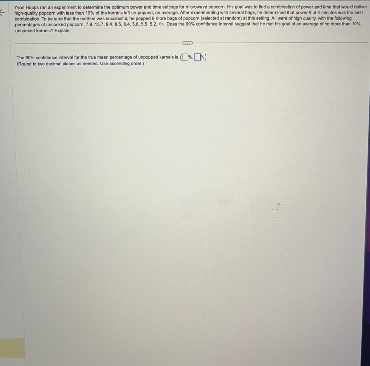 =
Yvon Hopps ran an experiment to determine the optimum power and time settings for microwave popcorn. His goal was to find a combination of power and time that would deliver
high-quality popcorn with less than 10% of the kernels left un-popped, on average. After experimenting with several bags, he determined that power 9 at 4 minutes was the best
combination. To be sure that the method was successful, he popped 8 more bags of popcorn (selected at random) at this setting. All were of high quality, with the following
percentages of uncooked popcorn: 7.8, 13.7, 9.4, 8.5, 8.4, 5.8, 5.5, 5.2. Does the 90% confidence interval suggest that he met his goal of an average of no more than 10%
uncooked kernels? Explain.
The 90% confidence interval for the true mean percentage of unpopped kernels is (%, 1%).
(Round to two decimal places as needed. Use ascending order.)