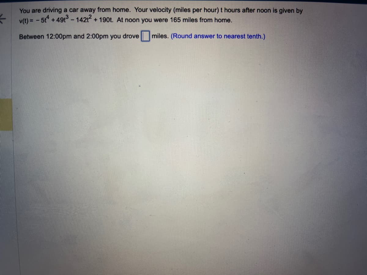 You are driving a car away from home. Your velocity (miles per hour) t hours after noon is given by
v(t) = -5t4 +491³ - 142t2 + 190t. At noon you were 165 miles from home.
Between 12:00pm and 2:00pm you drove
miles. (Round answer to nearest tenth.)