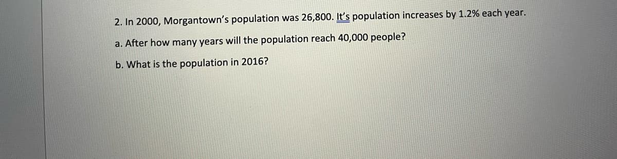 2. In 2000, Morgantown's population was 26,800. It's population increases by 1.2% each year.
a. After how many years will the population reach 40,000 people?
b. What is the population in 2016?