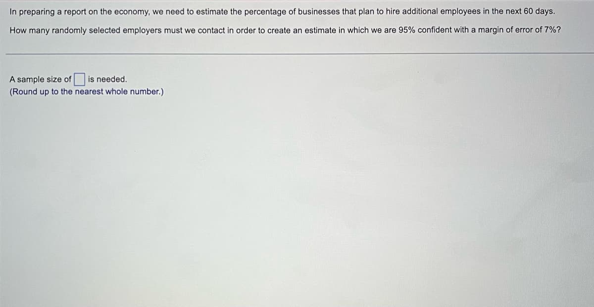 In preparing a report on the economy, we need to estimate the percentage of businesses that plan to hire additional employees in the next 60 days.
How many randomly selected employers must we contact in order to create an estimate in which we are 95% confident with a margin of error of 7%?
A sample size of is needed.
(Round up to the nearest whole number.)