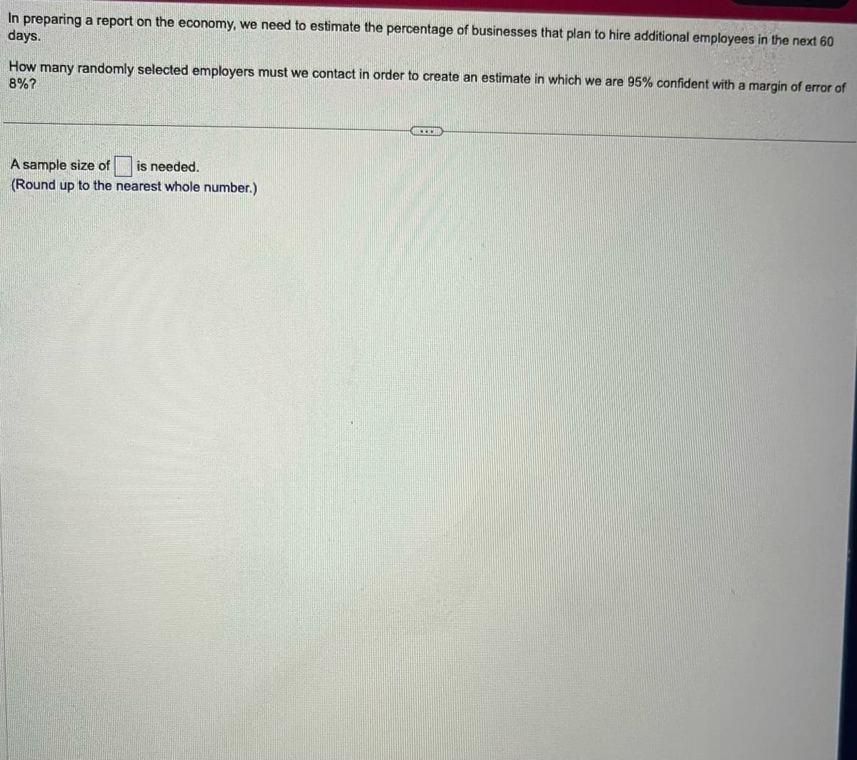 In preparing a report on the economy, we need to estimate the percentage of businesses that plan to hire additional employees in the next 60
days.
How many randomly selected employers must we contact in order to create an estimate in which we are 95% confident with a margin of error of
8%?
A sample size of is needed.
(Round up to the nearest whole number.)
