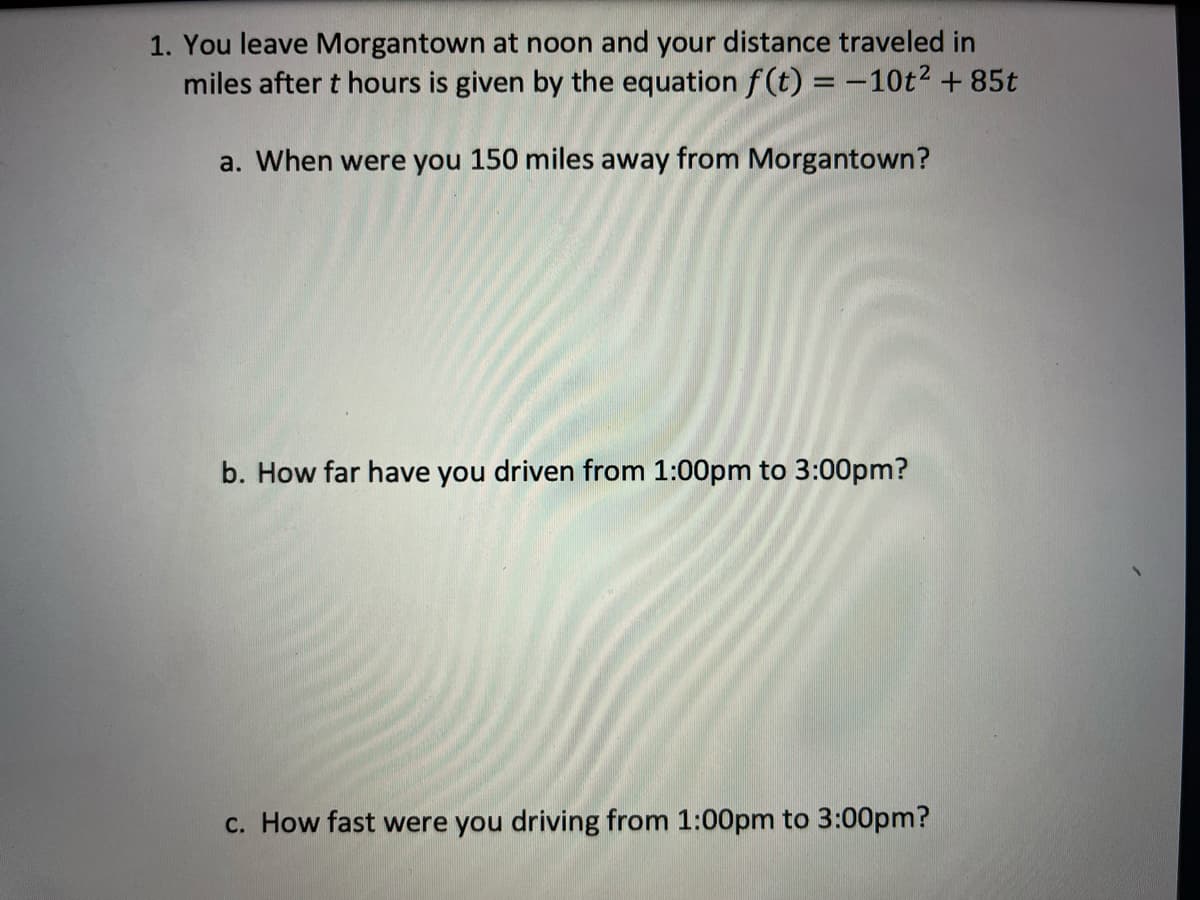 1. You leave Morgantown at noon and your distance traveled in
miles after t hours is given by the equation f(t) = -10t² + 85t
a. When were you 150 miles away from Morgantown?
b. How far have you driven from 1:00pm to 3:00pm?
c. How fast were you driving from 1:00pm to 3:00pm?