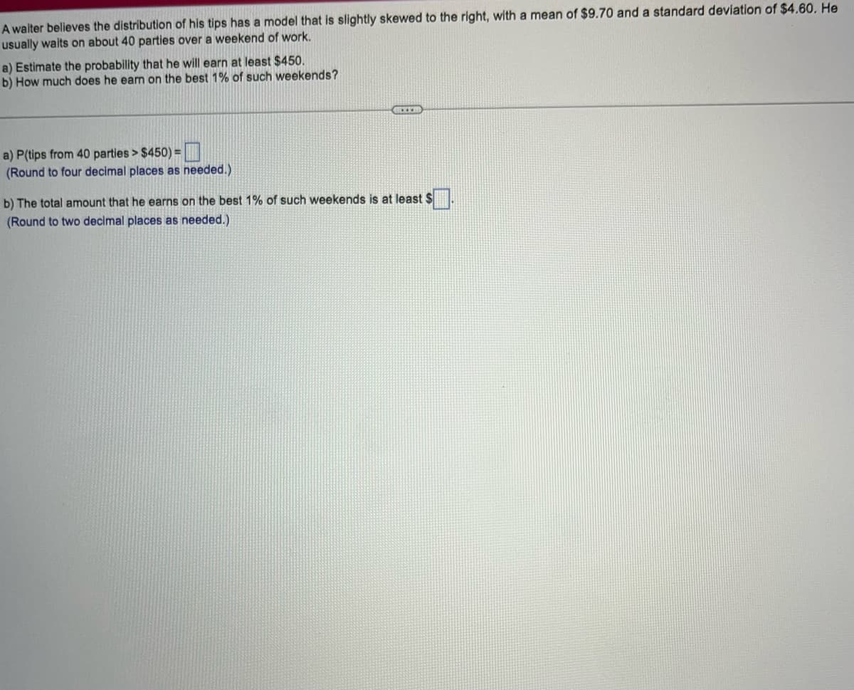 A waiter believes the distribution of his tips has a model that is slightly skewed to the right, with a mean of $9.70 and a standard deviation of $4.60. He
usually waits on about 40 parties over a weekend of work.
a) Estimate the probability that he will earn at least $450.
b) How much does he earn on the best 1% of such weekends?
a) P(tips from 40 parties > $450) =
(Round to four decimal places as needed.)
BRIXES
b) The total amount that he earns on the best 1% of such weekends is at least S
(Round to two decimal places as needed.)