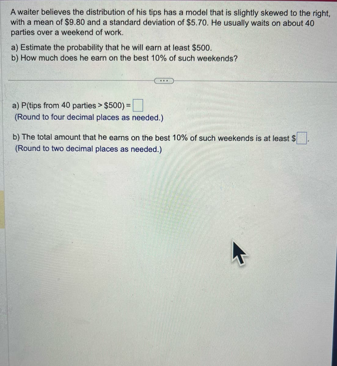 A waiter believes the distribution of his tips has a model that is slightly skewed to the right,
with a mean of $9.80 and a standard deviation of $5.70. He usually waits on about 40
parties over a weekend of work.
a) Estimate the probability that he will earn at least $500.
b) How much does he earn on the best 10% of such weekends?
a) P(tips from 40 parties > $500) =
(Round to four decimal places as needed.)
b) The total amount that he earns on the best 10% of such weekends is at least $
(Round to two decimal places as needed.)