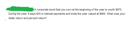 A corporate bond that you own at the beginning of the year is worth $975.
During the year, it pays $35 in interest payments and ends the year valued at $965. What was your
dollar return and percent return?
