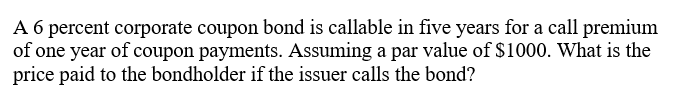 A 6 percent corporate coupon bond is callable in five years for a call premium
of one year of coupon payments. Assuming a par value of $1000. What is the
price paid to the bondholder if the issuer calls the bond?
