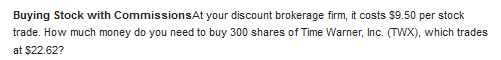 Buying Stock with CommissionsAt your discount brokerage firm, it costs $9.50 per stock
trade. How much money do you need to buy 300 shares of Time Warner, Inc. (TWX), which trades
at $22.62?
