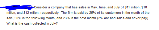 Consider a company that has sales in May, June, and July of $11 million, $10
million, and $12 million, respectively. The firm is paid by 25% of its customers in the month of the
sale, 50% in the following month, and 23% in the next month (2% are bad sales and never pay).
What is the cash collected in July?
