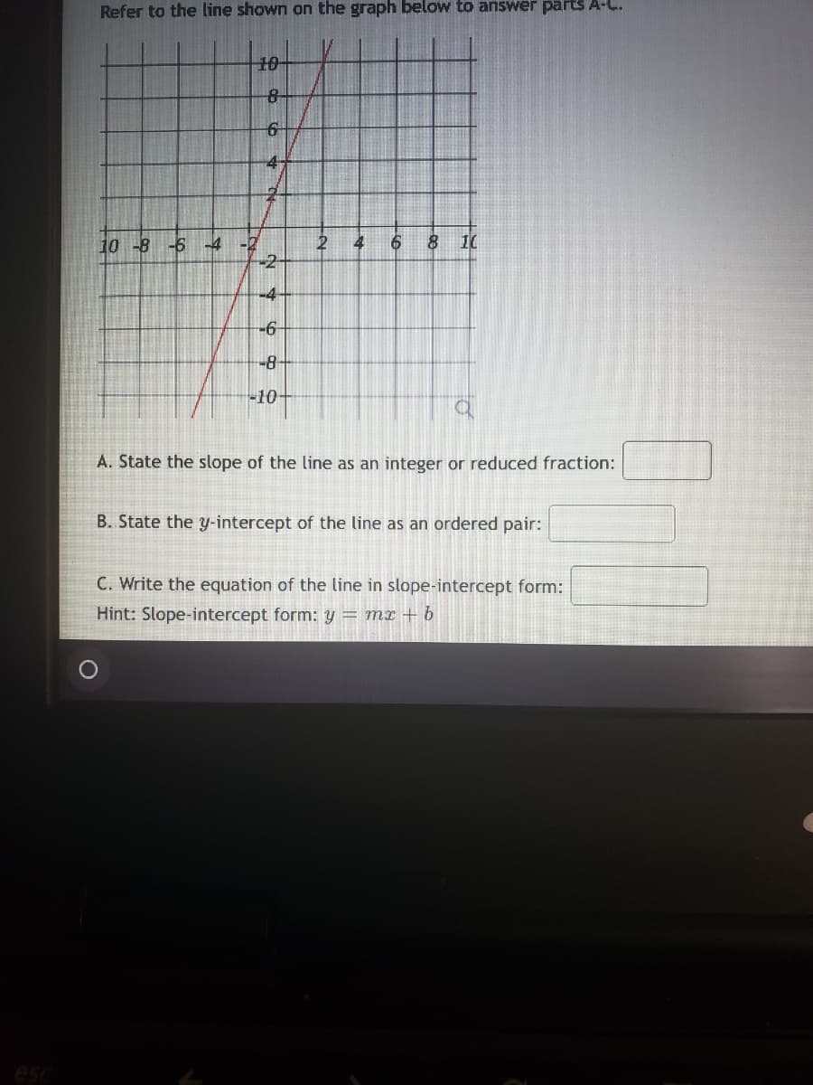 Refer to the line shown on the graph below to answer parts A-L.
10
8-
4-
8 10
10 -8 -6 -4 -2
-2-
4
-4
-6-
-8-
10
A. State the slope of the line as an integer or reduced fraction:
B. State the y-intercept of the line as an ordered pair:
C. Write the equation of the line in slope-intercept form:
Hint: Slope-intercept form: y = mr + b
esc
