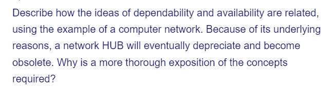 Describe how the ideas of dependability and availability are related,
using the example of a computer network. Because of its underlying
reasons, a network HUB will eventually depreciate and become
obsolete. Why is a more thorough exposition of the concepts
required?