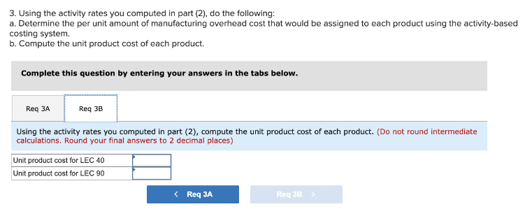 3. Using the activity rates you computed in part (2), do the following:
a. Determine the per unit amount of manufacturing overhead cost that would be assigned to each product using the activity-based
costing system.
b. Compute the unit product cost of each product.
Complete this question by entering your answers in the tabs below.
Req 3A
Using the activity rates you computed in part (2), compute the unit product cost of each product. (Do not round intermediate
calculations. Round your final answers to 2 decimal places)
Req 3B
Unit product cost for LEC 40
Unit product cost for LEC 90
< Req 3A
Req 3B >
