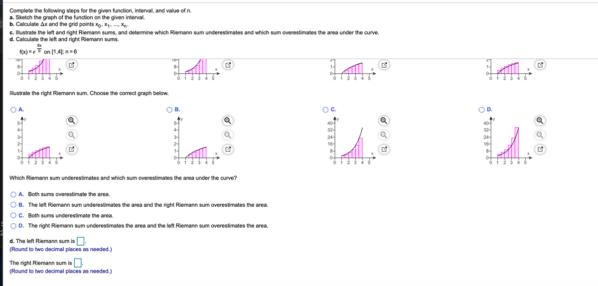 Complete the following steps for the given function, interval, and value of n.
a. Sketch the graph of the function on the given interval.
b. Calculate Ax and the grid points xo, X1, ...,
Xn:
c. Illustrate the left and right Riemann sums, and determine which Riemann sum underestimates and which sum overestimates the area under the curve.
d. Calculate the left and right Riemann sums.
8x
f(x) = e 9 on [1,4]; n = 6
16-
8-
8-
1-
1-
X
0-
0-
0-
0-
1
2
3
1
3.
4
Illustrate the right Riemann sum. Choose the correct graph below.
A.
OB.
ос.
OD.
Ay
5-
Ay
5-
40-
40-
4-
4-
32-
24-
16-
3-
3-
24-
2-
2-
16-
1-
1-
8-
8-
X
0-
1
0-
0-
0-
2
1 2
5.
0 1
3.
4
3
4
Which Riemann sum underestimates and which sum overestimates the area under the curve?
A. Both sums overestimate the area.
B. The left Riemann sum underestimates the area and the right Riemann sum overestimates the area.
O C. Both sums underestimate the area.
D. The right Riemann sum underestimates the area and the left Riemann sum overestimates the area.
d. The left Riemann sum is |.
(Round to two decimal places as needed.)
The right Riemann sum is.
(Round to two decimal places as needed.)
