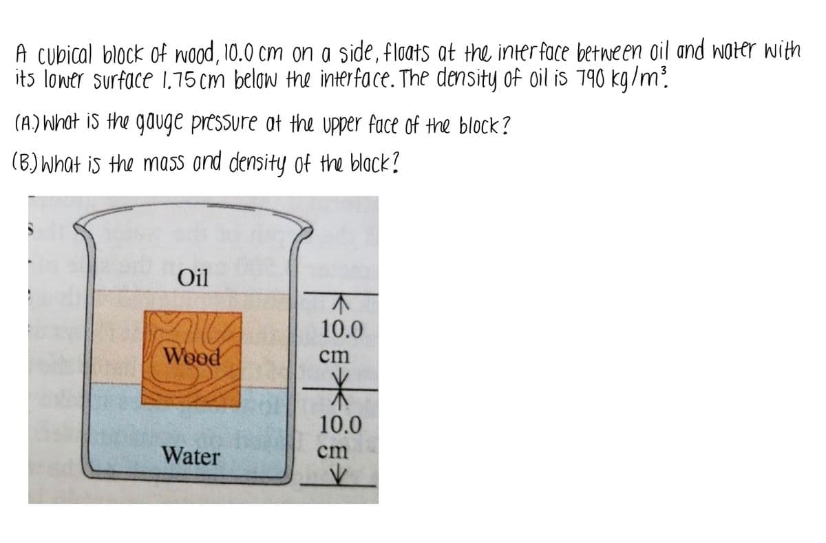 **Educational Example on Buoyancy and Fluid Dynamics**

A cubical block of wood, 10.0 cm on a side, floats at the interface between oil and water with its lower surface 1.75 cm below the interface. The density of oil is 790 kg/m³.

**(A)** What is the gauge pressure at the upper face of the block?

**(B)** What is the mass and density of the block?

---

**Diagram Explanation:**

The accompanying diagram shows a beaker containing two immiscible liquids: oil and water. The oil layer is on top, and the water layer is on the bottom. Within the beaker, a cubical block of wood is floating such that it partially submerges in both liquids. The block has a total side length of 10.0 cm.

- The oil layer is depicted as the top layer of liquid.
- The water layer is depicted as the bottom layer of liquid.
- The block of wood is drawn partially submerged in both liquids, with a clear distinction between the oil and water interface.
- Measurements are given: the total height of the block is 10 cm, with 1.75 cm of the block submerged below the oil-water interface into the water.

This setup illustrates the principles of buoyancy and fluid pressure, where the pressure at various depths and the density of the immersed object can be analyzed to understand its floating behavior.