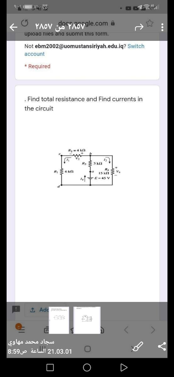 YAOV YAOVOgle.com êa
upioad files ana supmit this form.
Not ebm2002@uomustansiriyah.edu.iq? Switch
account
* Required
. Find total resistance and Find currents in
the circuit
R2 =4 k
Rs 3 k2
R4
I5 kn
R 6 kN
+E= 4s v
1 Adc
سجاد محمد مهاوی
21.03.01 الساعة ص8:59
...
