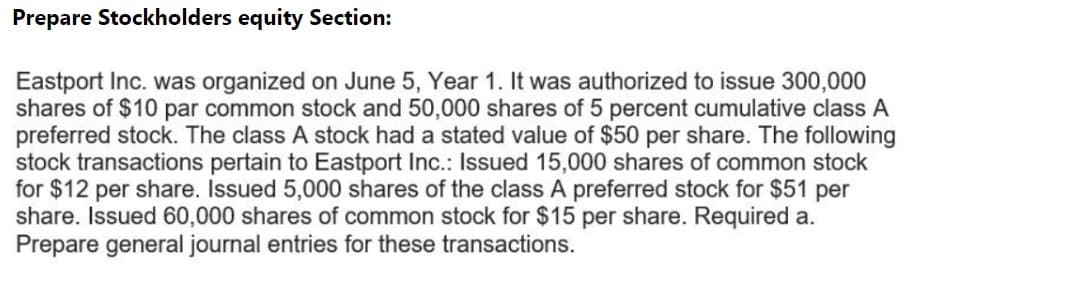 Prepare Stockholders equity Section:
Eastport Inc. was organized on June 5, Year 1. It was authorized to issue 300,000
shares of $10 par common stock and 50,000 shares of 5 percent cumulative class A
preferred stock. The class A stock had a stated value of $50 per share. The following
stock transactions pertain to Eastport Inc.: Issued 15,000 shares of common stock
for $12 per share. Issued 5,000 shares of the class A preferred stock for $51 per
share. Issued 60,000 shares of common stock for $15 per share. Required a.
Prepare general journal entries for these transactions.