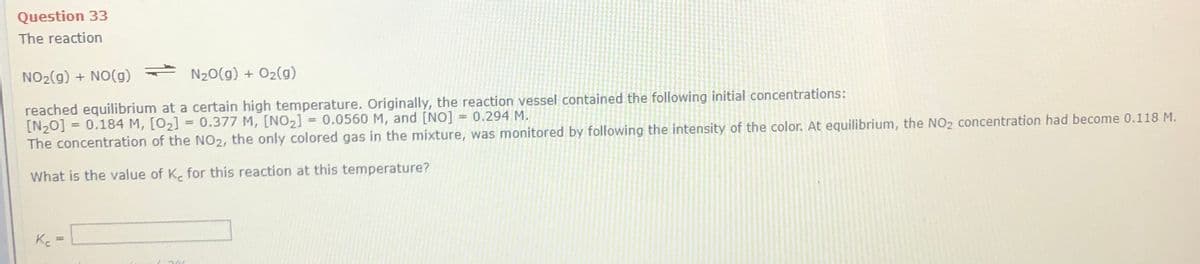 Question 33
The reaction
NO2(g) + NO(g) - N20(g) + 02(g)
reached equilibrium at a certain high temperature. Originally, the reaction vessel contained the following initial concentrations:
[N20] = 0.184 M, [O2] = 0.377 M, [NO2] = 0.0560 M, and [NO] = 0.294 M.
The concentration of the NO2, the only colored gas in the mixture, was monitored by following the intensity of the color. At equilibrium, the NO2 concentration had become 0.118 M.
What is the value of K. for this reaction at this temperature?
Ke

