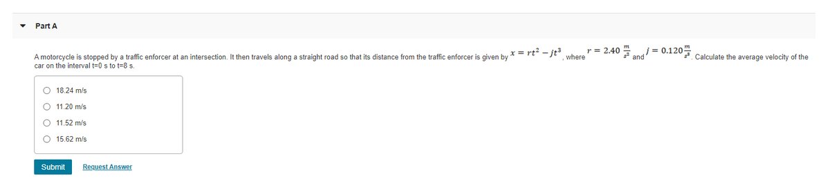 Part A
r = 2.40 "
where
j= 0.120 Calculate the average velocity of the
2 and
x = rt² – jt3
A motorcycle is stopped by a traffic enforcer at an intersection. It then travels along a straight road so that its distance from the traffic enforcer is given by
car on the interval t=0 s to t=8 s.
O 18.24 m/s
O 11.20 m/s
O 11,52 m/s
O 15.62 m/s
Submit
Request Answer
