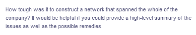 How tough was it to construct a network that spanned the whole of the
company? It would be helpful if you could provide a high-level summary of the
issues as well as the possible remedies.
