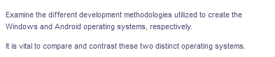 Examine the different development methodologies utilized to create the
Windows and Android operating systems, respectively.
It is vital to compare and contrast these two distinct operating systems.
