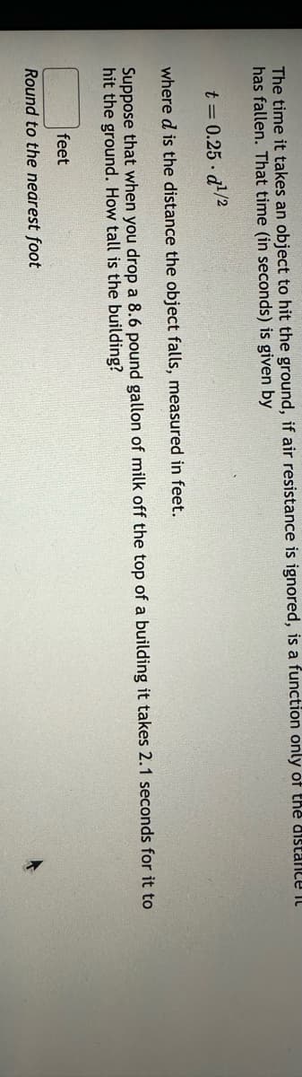 The time it takes an object to hit the ground, if air resistance is ignored, is a function only of the distance it
has fallen. That time (in seconds) is given by
t = 0.25-d1¹/2
where d is the distance the object falls, measured in feet.
Suppose that when you drop a 8.6 pound gallon of milk off the top of a building it takes 2.1 seconds for it to
hit the ground. How tall is the building?
feet
Round to the nearest foot