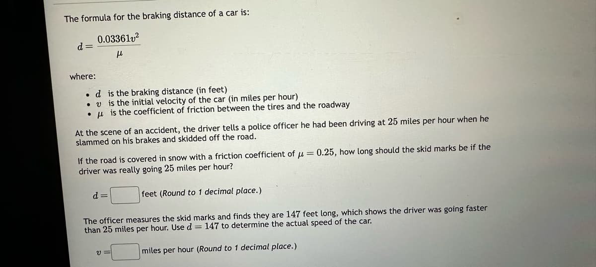 The formula for the braking distance of a car is:
0.033612²
μ
d=
where:
.d
v
●
is the braking distance (in feet)
is the initial velocity of the car (in miles per hour)
is the coefficient of friction between the tires and the roadway
At the scene of an accident, the driver tells a police officer he had been driving at 25 miles per hour when he
slammed on his brakes and skidded off the road.
If the road is covered in snow with a friction coefficient of μ = 0.25, how long should the skid marks be if the
driver was really going 25 miles per hour?
feet (Round to 1 decimal place.)
d=
The officer measures the skid marks and finds they are 147 feet long, which shows the driver was going faster
than 25 miles per hour. Use d = 147 to determine the actual speed of the car.
miles per hour (Round to 1 decimal place.)
V=