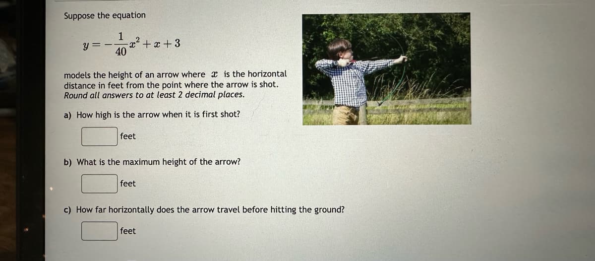 Suppose the equation.
1
40
y =
²+2
models the height of an arrow where is the horizontal
distance in feet from the point where the arrow is shot.
Round all answers to at least 2 decimal places.
a) How high is the arrow when it is first shot?
feet
+x+3
b) What is the maximum height of the arrow?
feet
c) How far horizontally does the arrow travel before hitting the ground?
feet