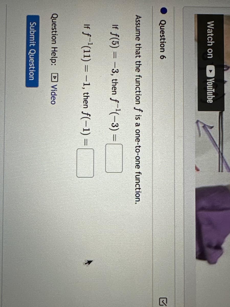 Watch on
Question 6
YouTube
Assume that the function f is a one-to-one function.
If f(5) = -3, then f-¹(-3) =
If f¹(11) = -1, then f(-1) =
Question Help: Video
Submit Question
Q