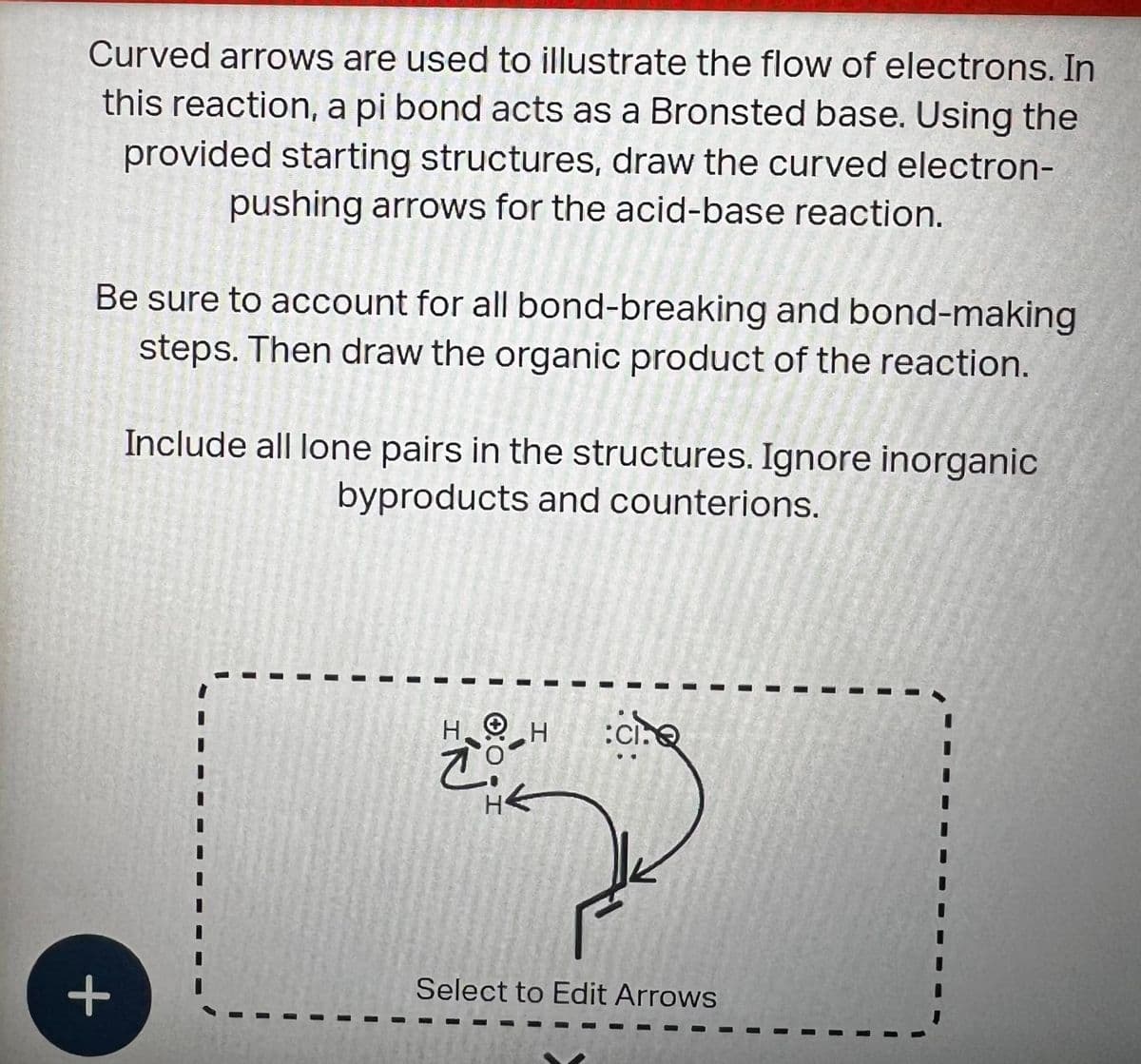 Curved arrows are used to illustrate the flow of electrons. In
this reaction, a pi bond acts as a Bronsted base. Using the
provided starting structures, draw the curved electron-
pushing arrows for the acid-base reaction.
Be sure to account for all bond-breaking and bond-making
steps. Then draw the organic product of the reaction.
+
Include all lone pairs in the structures. Ignore inorganic
byproducts and counterions.
I
I
HH :CI.
co
THE
I
Select to Edit Arrows