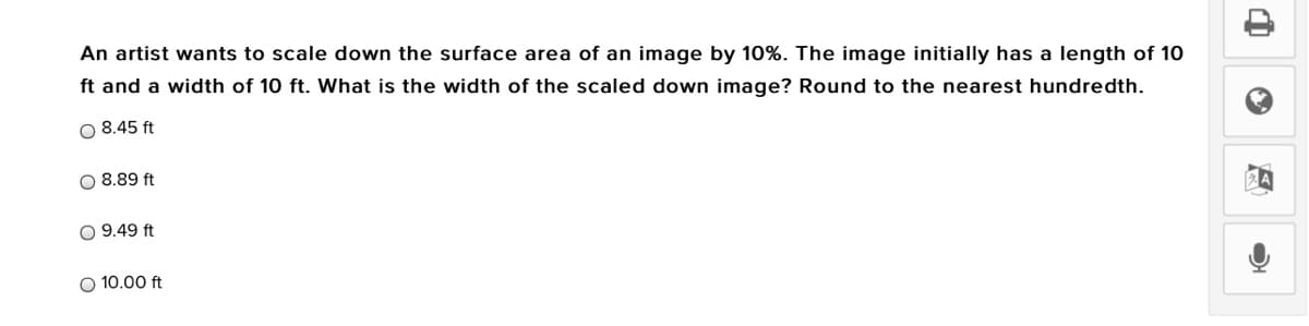 An artist wants to scale down the surface area of an image by 10%. The image initially has a length of 10
ft and a width of 10 ft. What is the width of the scaled down image? Round to the nearest hundredth.
O 8.45 ft
O 8.89 ft
O 9.49 ft
O 10.00 ft
